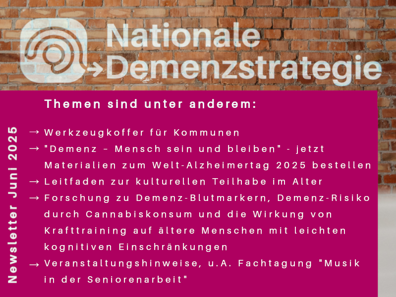 Themenauswahl des Newsletters zur Nationalen Demenzstrategie im Juni 2025: - Werkzeugkoffer für Kommunen- "Demenz – Mensch sein und bleiben" - jetzt Materialien zum Welt-Alzheimertag 2025 bestellen- Leitfaden zur kulturellen Teilhabe im Alter - Forschung zu Demenz-Blutmarkern, Demenz-Risiko durch Cannabiskonsum und die Wirkung von Krafttraining auf ältere Menschen mit leichten kognitiven Einschränkungen- Veranstaltungshinweise, u.A. Fachtagung "Musik in der Seniorenarbeit"