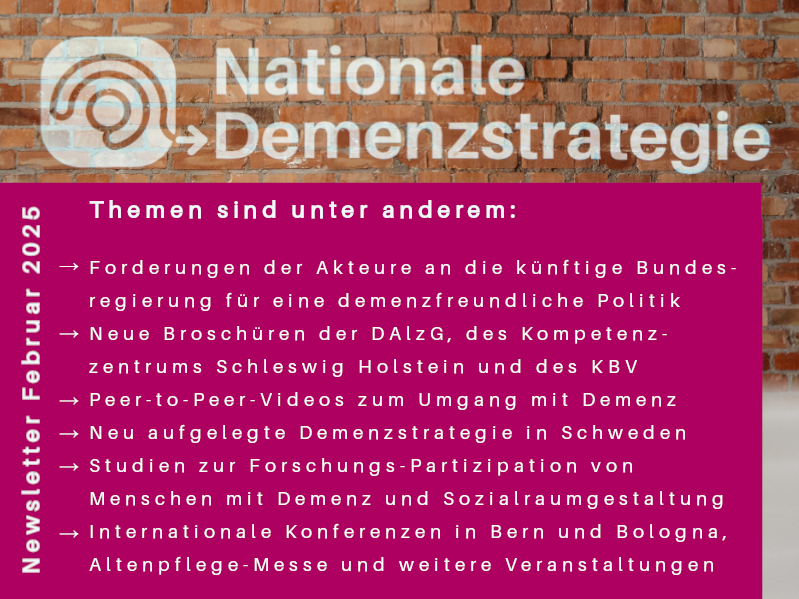 ausgewählte Themen des Newsletters im Februar 2025 Forderung der Akteure an die künftige Bundesregierung, Neue Broschüren, unter anderem der DAlzG und des KNV Videos zum persönlichen Umgang mit Demenz Studien, unter anderem zu Partizipation und Sozialraumplanung Veranstaltungshinweise, unter anderem zu Konferenzen in Bologna und Bern